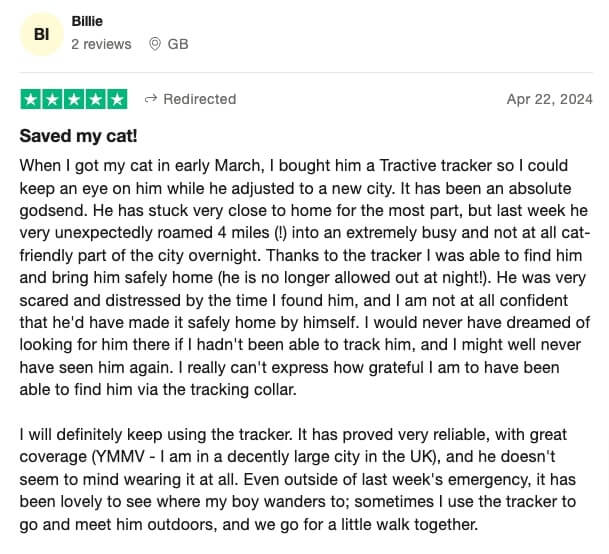 Trustpilot review of Tractive: Saved my cat! When I got my cat in early March, I bought him a Tractive tracker so I could keep an eye on him while he adjusted to a new city. It has been an absolute godsend. He has stuck very close to home for the most part, but last week he very unexpectedly roamed 4 miles (!) into an extremely busy and not at all cat-friendly part of the city overnight. Thanks to the tracker I was able to find him and bring him safely home (he is no longer allowed out at night!). He was very scared and distressed by the time I found him, and I am not at all confident that he'd have made it safely home by himself. I would never have dreamed of looking for him there if I hadn't been able to track him, and I might well never have seen him again. I really can't express how grateful I am to have been able to find him via the tracking collar.I will definitely keep using the tracker. It has proved very reliable, with great coverage (YMMV - I am in a decently large city in the UK), and he doesn't seem to mind wearing it at all. Even outside of last week's emergency, it has been lovely to see where my boy wanders to; sometimes I use the tracker to go and meet him outdoors, and we go for a little walk together.