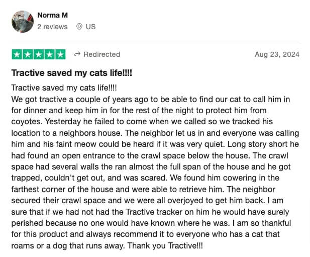 Tractive review by Norma: Tractive saved my cats life!!!! Tractive saved my cats life!!!! We got tractive a couple of years ago to be able to find our cat to call him in for dinner and keep him in for the rest of the night to protect him from coyotes. Yesterday he failed to come when we called so we tracked his location to a neighbors house. The neighbor let us in and everyone was calling him and his faint meow could be heard if it was very quiet. Long story short he had found an open entrance to the crawl space below the house. The crawl space had several walls the ran almost the full span of the house and he got trapped, couldn't get out, and was scared. We found him cowering in the farthest corner of the house and were able to retrieve him. The neighbor secured their crawl space and we were all overjoyed to get him back. I am sure that if we had not had the Tractive tracker on him he would have surely perished because no one would have known where he was. I am so thankful for this product and always recommend it to everyone who has a cat that roams or a dog that runs away. Thank you Tractive!!!