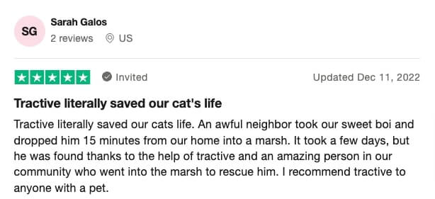 Screenshot of a Trustpilot Tractive review: Tractive literally saved our cat's life Tractive literally saved our cats life. An awful neighbor took our sweet boi and dropped him 15 minutes from our home into a marsh. It took a few days, but he was found thanks to the help of tractive and an amazing person in our community who went into the marsh to rescue him. I recommend tractive to anyone with a pet.